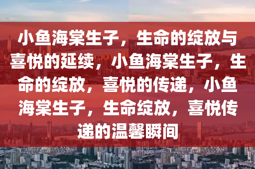 小鱼海棠生子，生命的绽放与喜悦的延续，小鱼海棠生子，生命的绽放，喜悦的传递，小鱼海棠生子，生命绽放，喜悦传递的温馨瞬间