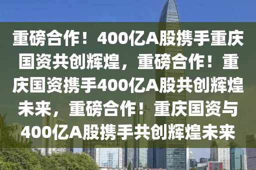 重磅合作！400亿A股携手重庆国资共创辉煌，重磅合作！重庆国资携手400亿A股共创辉煌未来，重磅合作！重庆国资与400亿A股携手共创辉煌未来