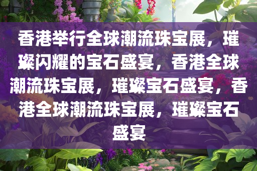 香港举行全球潮流珠宝展，璀璨闪耀的宝石盛宴，香港全球潮流珠宝展，璀璨宝石盛宴，香港全球潮流珠宝展，璀璨宝石盛宴