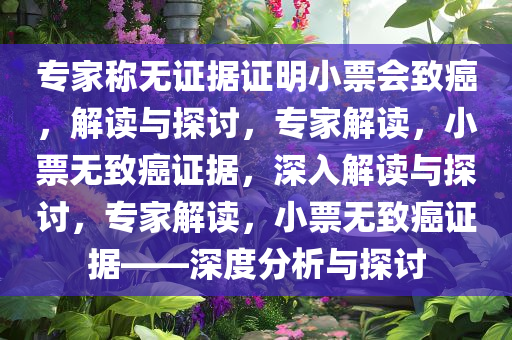 专家称无证据证明小票会致癌，解读与探讨，专家解读，小票无致癌证据，深入解读与探讨，专家解读，小票无致癌证据——深度分析与探讨