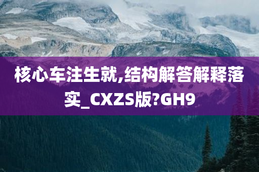 核心车注生就,结构解答解释落实_CXZS版?GH9