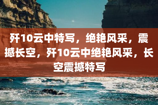 歼10云中特写，绝艳风采，震撼长空，歼10云中绝艳风采，长空震撼特写