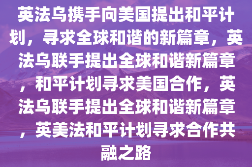 英法乌携手向美国提出和平计划，寻求全球和谐的新篇章，英法乌联手提出全球和谐新篇章，和平计划寻求美国合作，英法乌联手提出全球和谐新篇章，英美法和平计划寻求合作共融之路