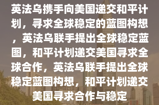 英法乌携手向美国递交和平计划，寻求全球稳定的蓝图构想，英法乌联手提出全球稳定蓝图，和平计划递交美国寻求全球合作，英法乌联手提出全球稳定蓝图构想，和平计划递交美国寻求合作与稳定