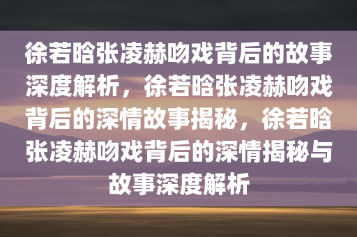 徐若晗张凌赫吻戏背后的故事深度解析，徐若晗张凌赫吻戏背后的深情故事揭秘，徐若晗张凌赫吻戏背后的深情揭秘与故事深度解析