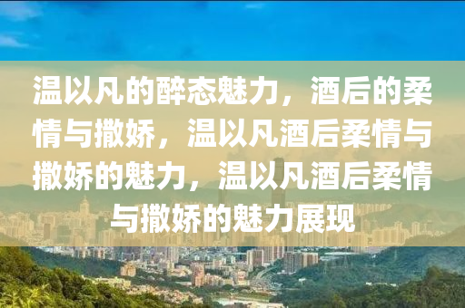 温以凡的醉态魅力，酒后的柔情与撒娇，温以凡酒后柔情与撒娇的魅力，温以凡酒后柔情与撒娇的魅力展现