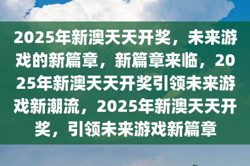 2025年新澳天天开奖，未来游戏的新篇章，新篇章来临，2025年新澳天天开奖引领未来游戏新潮流，2025年新澳天天开奖，引领未来游戏新篇章