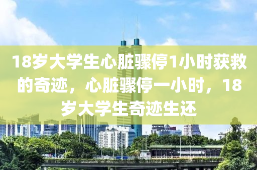 18岁大学生心脏骤停1小时获救的奇迹，心脏骤停一小时，18岁大学生奇迹生还