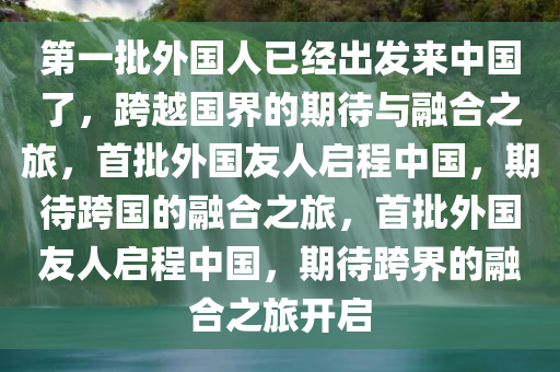 第一批外国人已经出发来中国了，跨越国界的期待与融合之旅，首批外国友人启程中国，期待跨国的融合之旅，首批外国友人启程中国，期待跨界的融合之旅开启