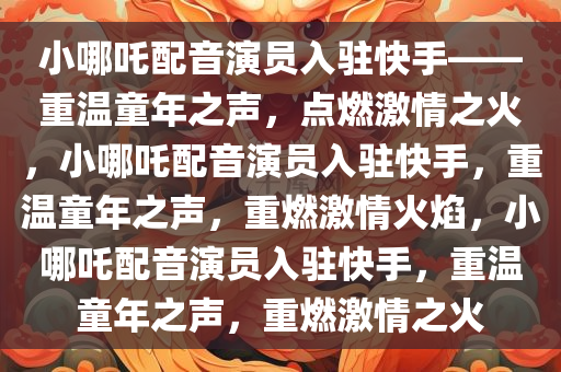 小哪吒配音演员入驻快手——重温童年之声，点燃激情之火，小哪吒配音演员入驻快手，重温童年之声，重燃激情火焰，小哪吒配音演员入驻快手，重温童年之声，重燃激情之火