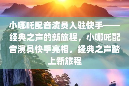 小哪吒配音演员入驻快手——经典之声的新旅程，小哪吒配音演员快手亮相，经典之声踏上新旅程