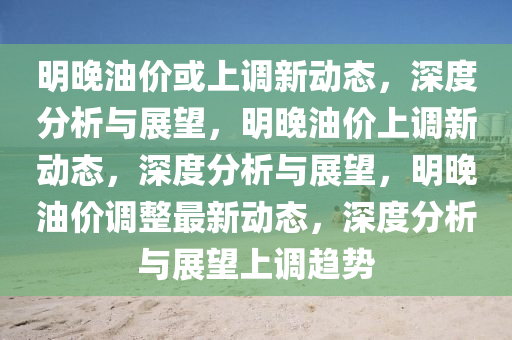 明晚油价或上调新动态，深度分析与展望，明晚油价上调新动态，深度分析与展望，明晚油价调整最新动态，深度分析与展望上调趋势