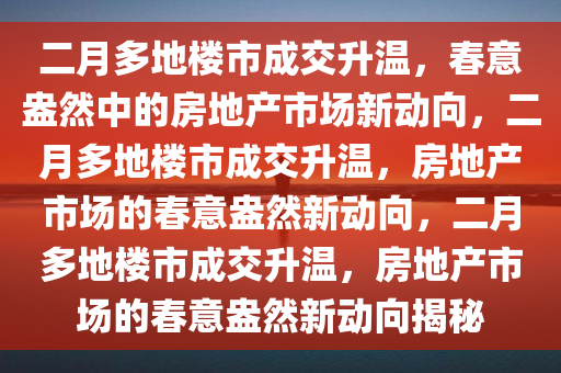 二月多地楼市成交升温，春意盎然中的房地产市场新动向，二月多地楼市成交升温，房地产市场的春意盎然新动向，二月多地楼市成交升温，房地产市场的春意盎然新动向揭秘