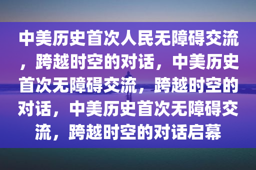 中美历史首次人民无障碍交流，跨越时空的对话，中美历史首次无障碍交流，跨越时空的对话，中美历史首次无障碍交流，跨越时空的对话启幕