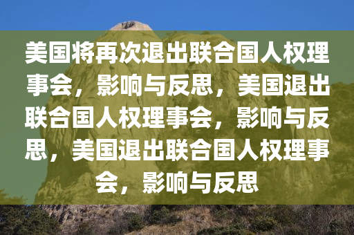 美国将再次退出联合国人权理事会，影响与反思，美国退出联合国人权理事会，影响与反思，美国退出联合国人权理事会，影响与反思