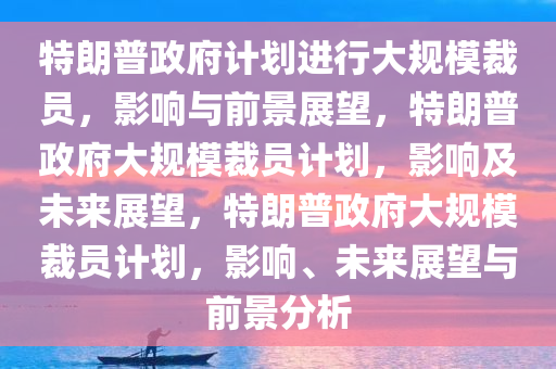 特朗普政府计划进行大规模裁员，影响与前景展望，特朗普政府大规模裁员计划，影响及未来展望，特朗普政府大规模裁员计划，影响、未来展望与前景分析