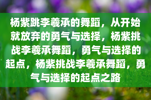杨紫跳李羲承的舞蹈，从开始就放弃的勇气与选择，杨紫挑战李羲承舞蹈，勇气与选择的起点，杨紫挑战李羲承舞蹈，勇气与选择的起点之路