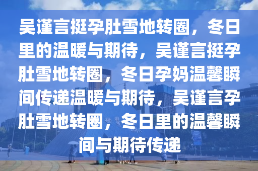 吴谨言挺孕肚雪地转圈，冬日里的温暖与期待，吴谨言挺孕肚雪地转圈，冬日孕妈温馨瞬间传递温暖与期待，吴谨言孕肚雪地转圈，冬日里的温馨瞬间与期待传递