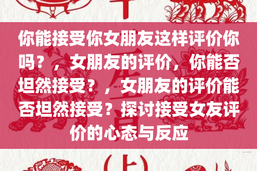 你能接受你女朋友这样评价你吗？，女朋友的评价，你能否坦然接受？，女朋友的评价能否坦然接受？探讨接受女友评价的心态与反应