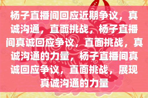 杨子直播间回应近期争议，真诚沟通，直面挑战，杨子直播间真诚回应争议，直面挑战，真诚沟通的力量，杨子直播间真诚回应争议，直面挑战，展现真诚沟通的力量
