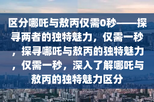 区分哪吒与敖丙仅需0秒——探寻两者的独特魅力，仅需一秒，探寻哪吒与敖丙的独特魅力，仅需一秒，深入了解哪吒与敖丙的独特魅力区分