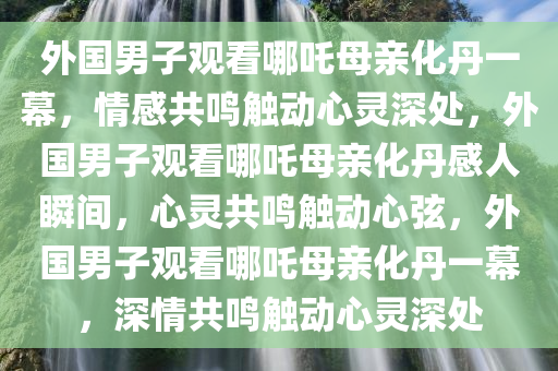 外国男子观看哪吒母亲化丹一幕，情感共鸣触动心灵深处，外国男子观看哪吒母亲化丹感人瞬间，心灵共鸣触动心弦，外国男子观看哪吒母亲化丹一幕，深情共鸣触动心灵深处