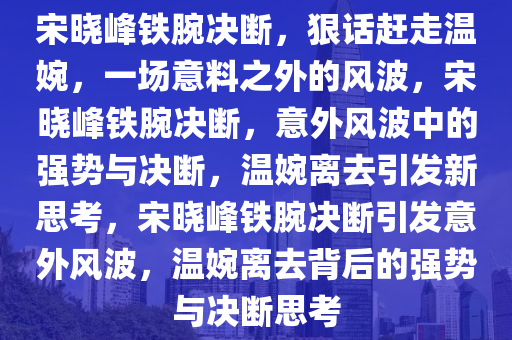 宋晓峰铁腕决断，狠话赶走温婉，一场意料之外的风波，宋晓峰铁腕决断，意外风波中的强势与决断，温婉离去引发新思考，宋晓峰铁腕决断引发意外风波，温婉离去背后的强势与决断思考
