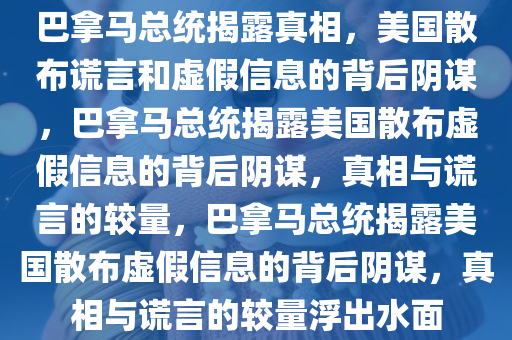 巴拿马总统揭露真相，美国散布谎言和虚假信息的背后阴谋，巴拿马总统揭露美国散布虚假信息的背后阴谋，真相与谎言的较量，巴拿马总统揭露美国散布虚假信息的背后阴谋，真相与谎言的较量浮出水面