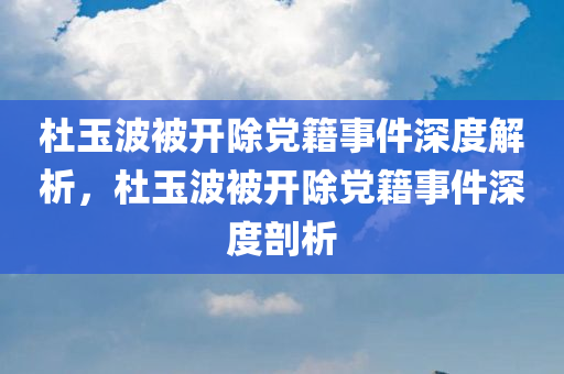 杜玉波被开除党籍事件深度解析，杜玉波被开除党籍事件深度剖析