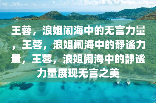 王蓉，浪姐闹海中的无言力量，王蓉，浪姐闹海中的静谧力量，王蓉，浪姐闹海中的静谧力量展现无言之美