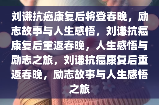 刘谦抗癌康复后将登春晚，励志故事与人生感悟，刘谦抗癌康复后重返春晚，人生感悟与励志之旅，刘谦抗癌康复后重返春晚，励志故事与人生感悟之旅