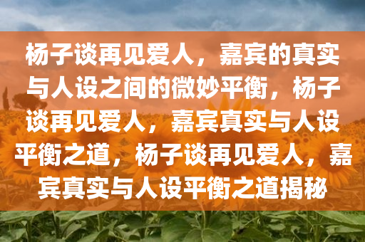 杨子谈再见爱人，嘉宾的真实与人设之间的微妙平衡，杨子谈再见爱人，嘉宾真实与人设平衡之道，杨子谈再见爱人，嘉宾真实与人设平衡之道揭秘