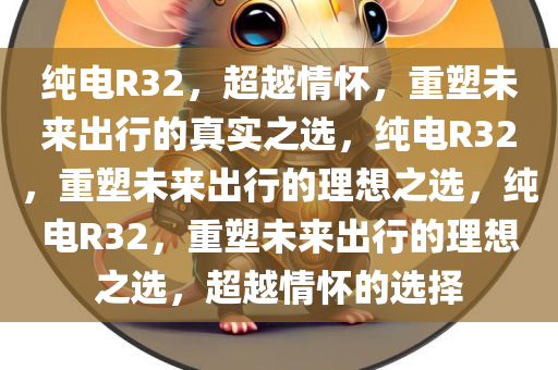 纯电R32，超越情怀，重塑未来出行的真实之选，纯电R32，重塑未来出行的理想之选，纯电R32，重塑未来出行的理想之选，超越情怀的选择