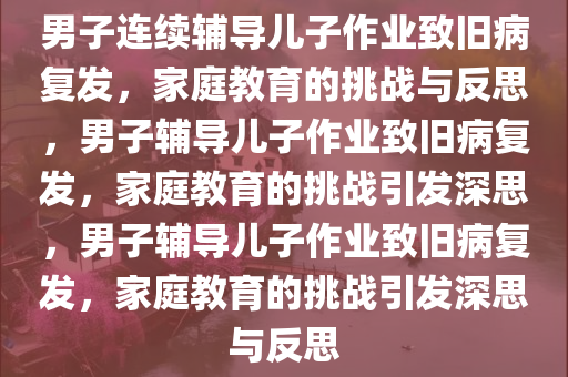 男子连续辅导儿子作业致旧病复发，家庭教育的挑战与反思，男子辅导儿子作业致旧病复发，家庭教育的挑战引发深思，男子辅导儿子作业致旧病复发，家庭教育的挑战引发深思与反思