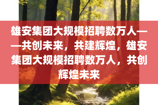 雄安集团大规模招聘数万人——共创未来，共建辉煌，雄安集团大规模招聘数万人，共创辉煌未来
