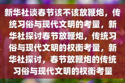 新华社谈春节该不该放鞭炮，传统习俗与现代文明的考量，新华社探讨春节放鞭炮，传统习俗与现代文明的权衡考量，新华社探讨，春节放鞭炮的传统习俗与现代文明的权衡考量