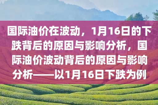 国际油价在波动，1月16日的下跌背后的原因与影响分析，国际油价波动背后的原因与影响分析——以1月16日下跌为例