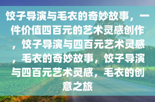 饺子导演与毛衣的奇妙故事，一件价值四百元的艺术灵感创作，饺子导演与四百元艺术灵感，毛衣的奇妙故事，饺子导演与四百元艺术灵感，毛衣的创意之旅