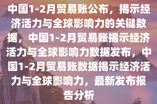 中国1-2月贸易账公布，揭示经济活力与全球影响力的关键数据，中国1-2月贸易账揭示经济活力与全球影响力数据发布，中国1-2月贸易账数据揭示经济活力与全球影响力，最新发布报告分析