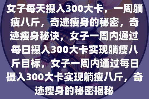 女子每天摄入300大卡，一周躺瘦八斤，奇迹瘦身的秘密，奇迹瘦身秘诀，女子一周内通过每日摄入300大卡实现躺瘦八斤目标，女子一周内通过每日摄入300大卡实现躺瘦八斤，奇迹瘦身的秘密揭秘