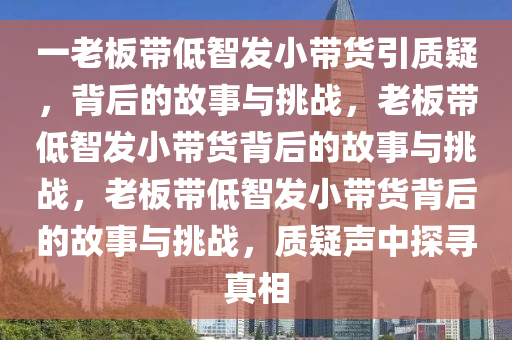 一老板带低智发小带货引质疑，背后的故事与挑战，老板带低智发小带货背后的故事与挑战，老板带低智发小带货背后的故事与挑战，质疑声中探寻真相