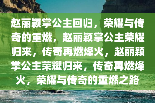 赵丽颖掌公主回归，荣耀与传奇的重燃，赵丽颖掌公主荣耀归来，传奇再燃烽火，赵丽颖掌公主荣耀归来，传奇再燃烽火，荣耀与传奇的重燃之路