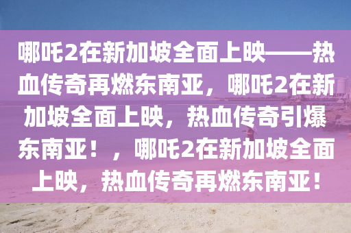哪吒2在新加坡全面上映——热血传奇再燃东南亚，哪吒2在新加坡全面上映，热血传奇引爆东南亚！，哪吒2在新加坡全面上映，热血传奇再燃东南亚！