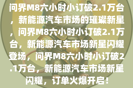 问界M8六小时小订破2.1万台，新能源汽车市场的璀璨新星，问界M8六小时小订破2.1万台，新能源汽车市场新星闪耀登场，问界M8六小时小订破2.1万台，新能源汽车市场新星闪耀，订单火爆开启！