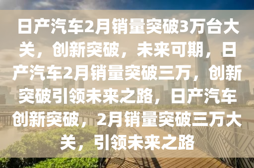 日产汽车2月销量突破3万台大关，创新突破，未来可期，日产汽车2月销量突破三万，创新突破引领未来之路，日产汽车创新突破，2月销量突破三万大关，引领未来之路