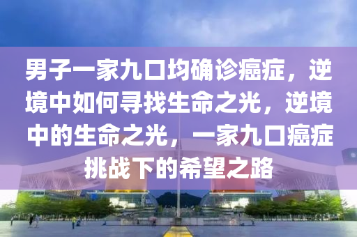 男子一家九口均确诊癌症，逆境中如何寻找生命之光，逆境中的生命之光，一家九口癌症挑战下的希望之路