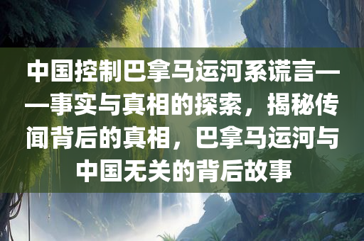 中国控制巴拿马运河系谎言——事实与真相的探索，揭秘传闻背后的真相，巴拿马运河与中国无关的背后故事