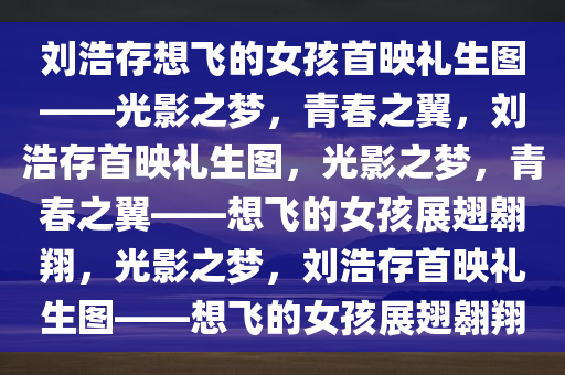 刘浩存想飞的女孩首映礼生图——光影之梦，青春之翼，刘浩存首映礼生图，光影之梦，青春之翼——想飞的女孩展翅翱翔，光影之梦，刘浩存首映礼生图——想飞的女孩展翅翱翔