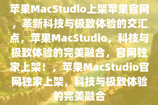 苹果MacStudio上架苹果官网，革新科技与极致体验的交汇点，苹果MacStudio，科技与极致体验的完美融合，官网独家上架！，苹果MacStudio官网独家上架，科技与极致体验的完美融合