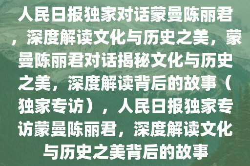 人民日报独家对话蒙曼陈丽君，深度解读文化与历史之美，蒙曼陈丽君对话揭秘文化与历史之美，深度解读背后的故事（独家专访），人民日报独家专访蒙曼陈丽君，深度解读文化与历史之美背后的故事